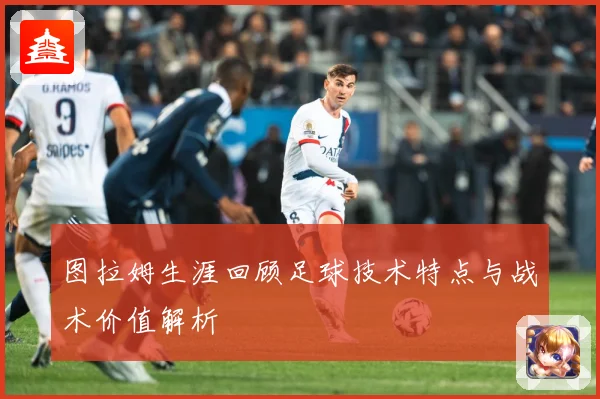 图拉姆生涯回顾足球技术特点与战术价值解析