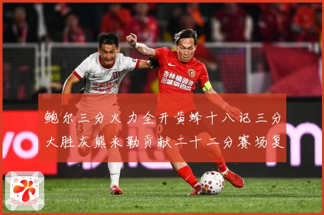 鲍尔三分火力全开黄蜂十八记三分大胜灰熊米勒贡献二十二分赛场复盘