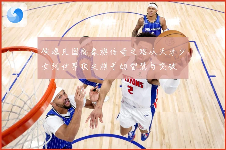 侯逸凡国际象棋传奇之路从天才少女到世界顶尖棋手的智慧与突破