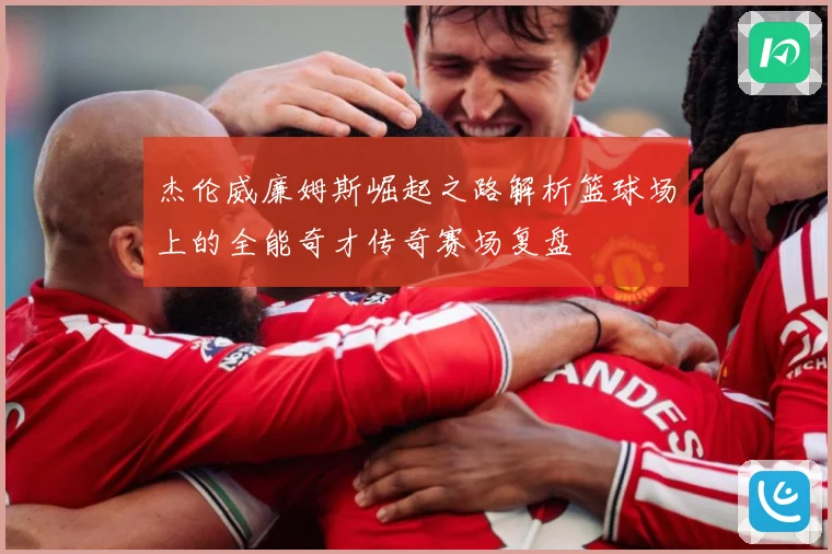 杰伦威廉姆斯崛起之路解析篮球场上的全能奇才传奇赛场复盘