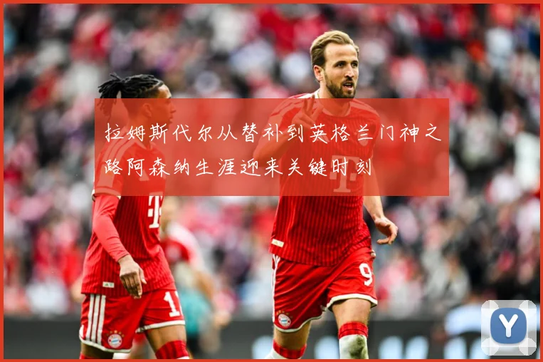 拉姆斯代尔从替补到英格兰门神之路阿森纳生涯迎来关键时刻