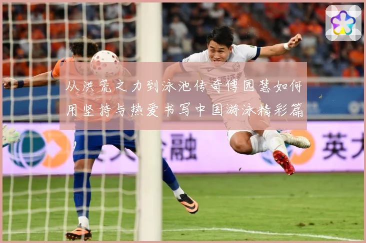 从洪荒之力到泳池传奇傅园慧如何用坚持与热爱书写中国游泳精彩篇章