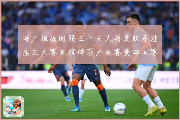 海产姐妹时隔三十五天再度联手迎接三大赛里程碑莎九决赛曼四决赛成长观察