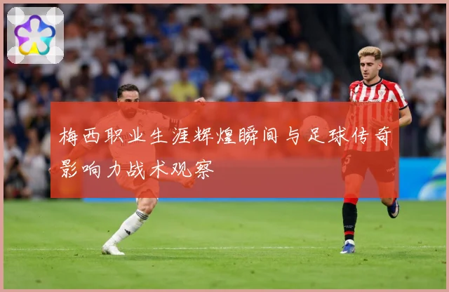 梅西职业生涯辉煌瞬间与足球传奇影响力战术观察
