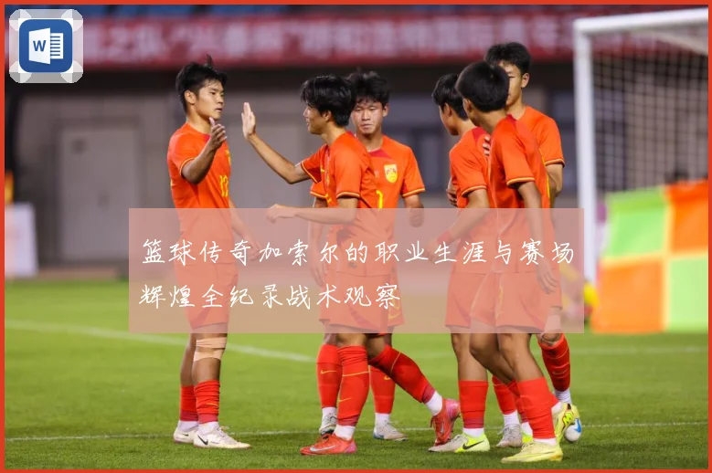 篮球传奇加索尔的职业生涯与赛场辉煌全纪录战术观察