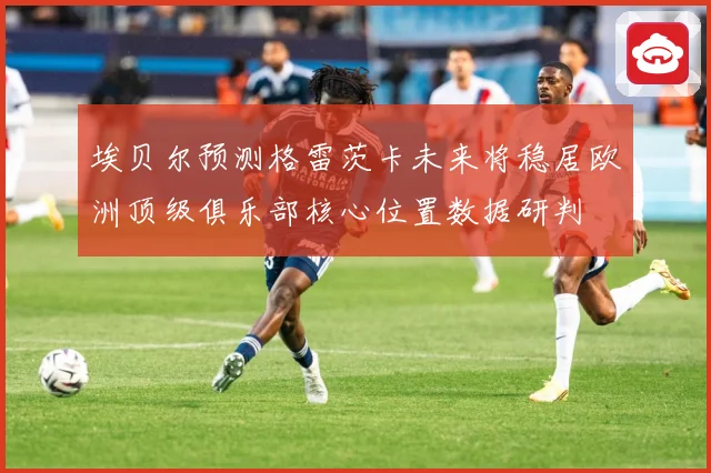 埃贝尔预测格雷茨卡未来将稳居欧洲顶级俱乐部核心位置数据研判