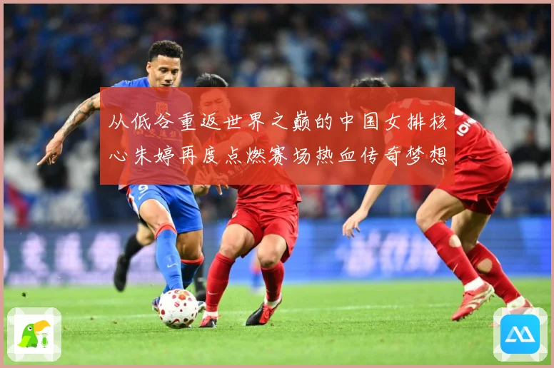 从低谷重返世界之巅的中国女排核心朱婷再度点燃赛场热血传奇梦想
