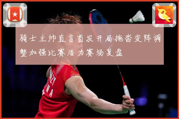 骑士主帅直言首发开局拖沓变阵调整加强比赛活力赛场复盘