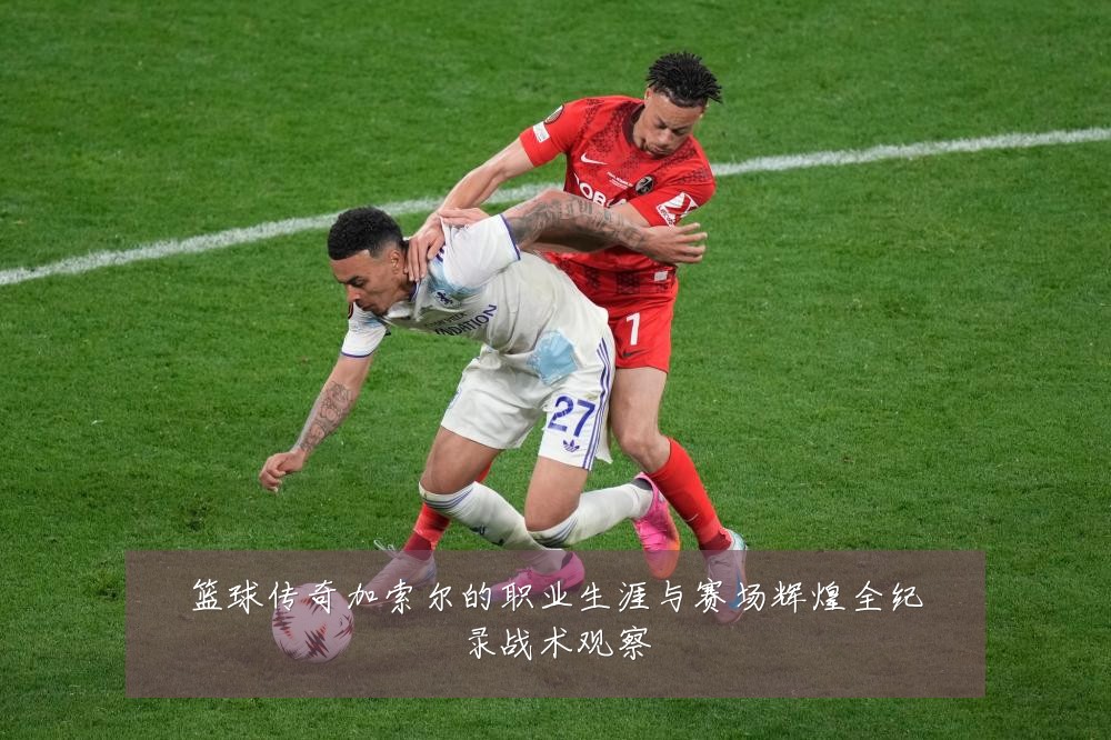篮球传奇加索尔的职业生涯与赛场辉煌全纪录战术观察