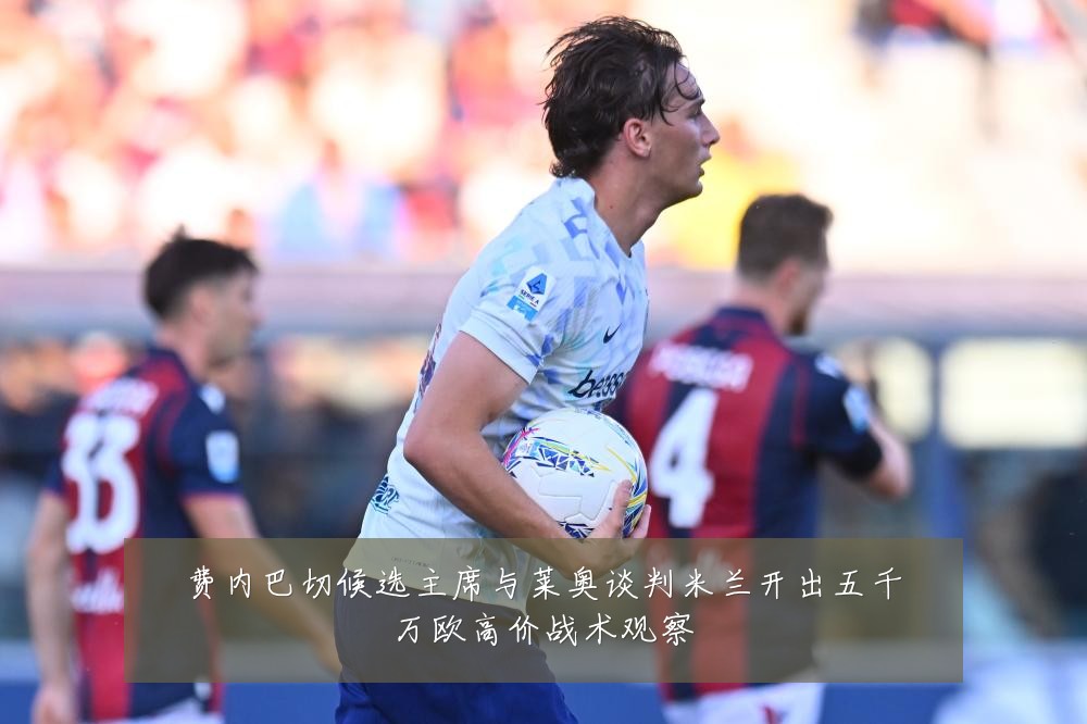 费内巴切候选主席与莱奥谈判米兰开出五千万欧高价战术观察